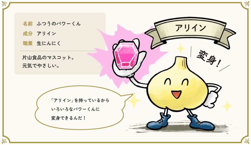 なまえ:ふつうのパワーくん せいぶん:アリイン しょくぎょう:なまにんにく 片山食品のマスコット。元気でやさしい。「「アリイン」を 持っているから いろいろな パワーくんに 変身できるんだ!」